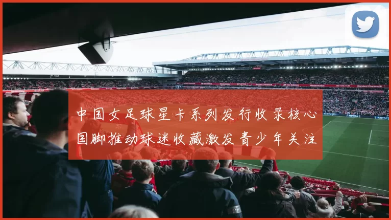 中国女足球星卡系列发行收录核心国脚推动球迷收藏激发青少年关注女足