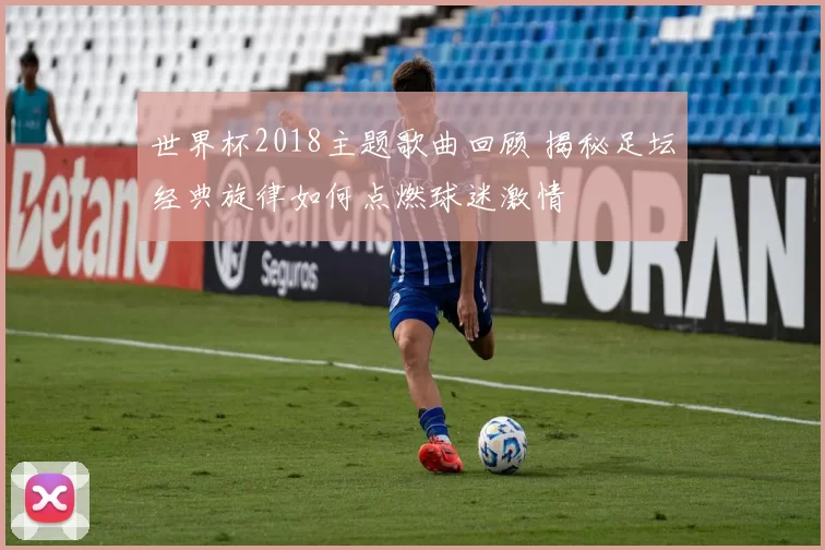 世界杯2018主题歌曲回顾 揭秘足坛经典旋律如何点燃球迷激情
