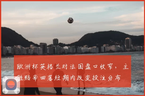 欧洲杯英格兰对法国盘口收窄,主胜赔率回落短期内改变投注分布