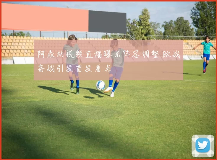 阿森纳视频直播曝光阵容调整 欧战备战引发首发看点