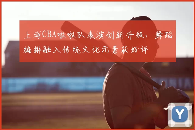 上海CBA啦啦队表演创新升级，舞蹈编排融入传统文化元素获好评