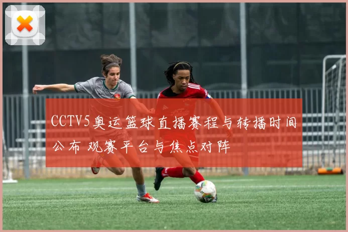 CCTV5奥运篮球直播赛程与转播时间公布 观赛平台与焦点对阵