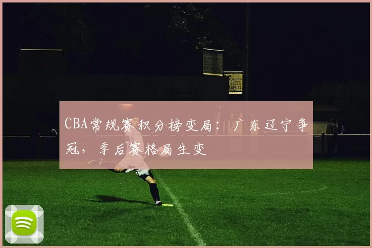 CBA常规赛积分榜变局：广东辽宁争冠，季后赛格局生变