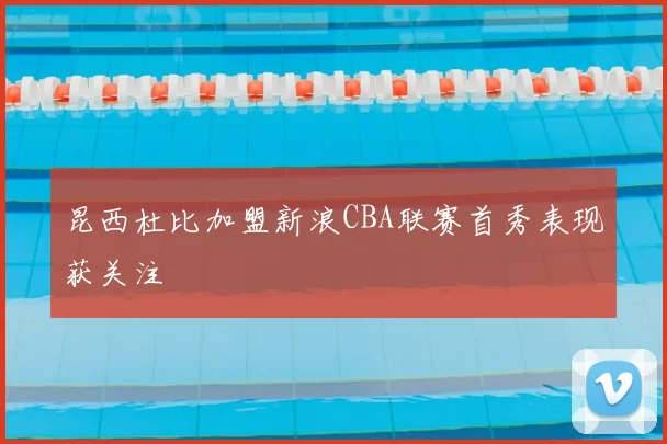 昆西杜比加盟新浪CBA联赛首秀表现获关注