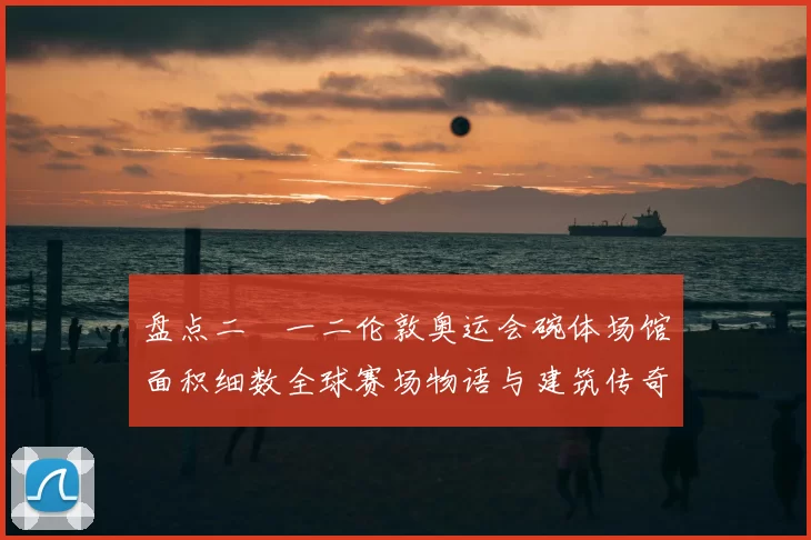 盘点二〇一二伦敦奥运会碗体场馆面积细数全球赛场物语与建筑传奇