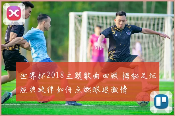 世界杯2018主题歌曲回顾 揭秘足坛经典旋律如何点燃球迷激情