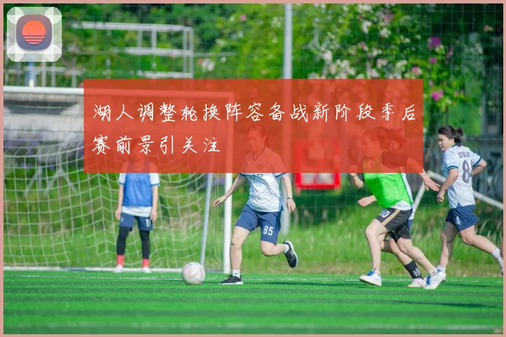 湖人调整轮换阵容备战新阶段季后赛前景引关注