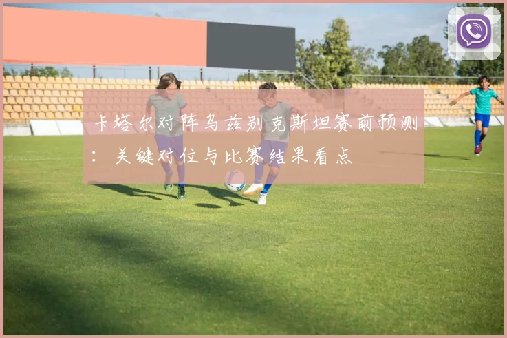 卡塔尔对阵乌兹别克斯坦赛前预测：关键对位与比赛结果看点