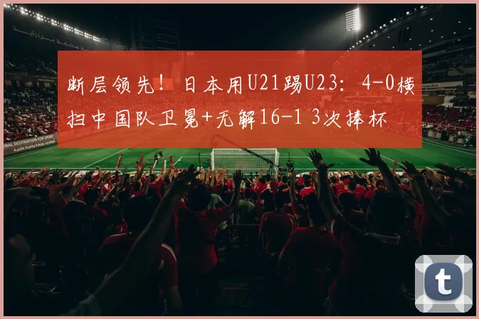 断层领先!日本用U21踢U23:4-0横扫中国队卫冕+无解16-1 3次捧杯