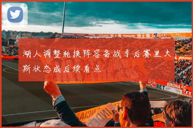 湖人调整轮换阵容备战季后赛里夫斯状态成后续看点