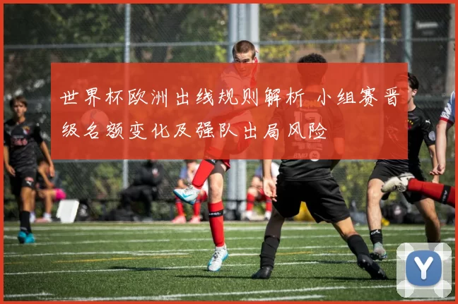 世界杯欧洲出线规则解析 小组赛晋级名额变化及强队出局风险