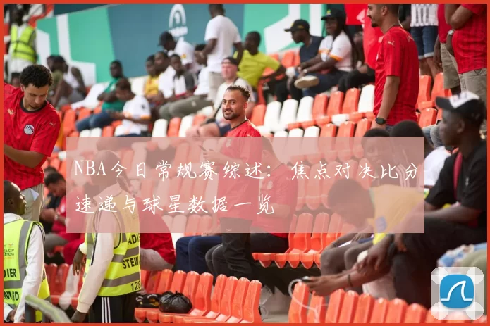 NBA今日常规赛综述:焦点对决比分速递与球星数据一览