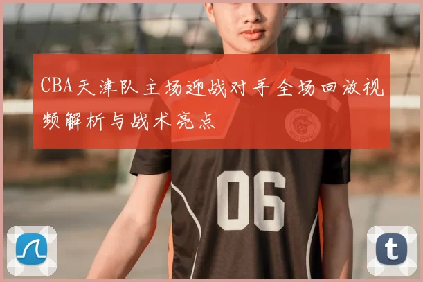 CBA天津队主场迎战对手全场回放视频解析与战术亮点