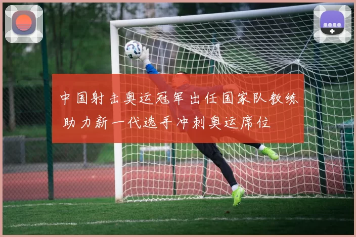 中国射击奥运冠军出任国家队教练 助力新一代选手冲刺奥运席位