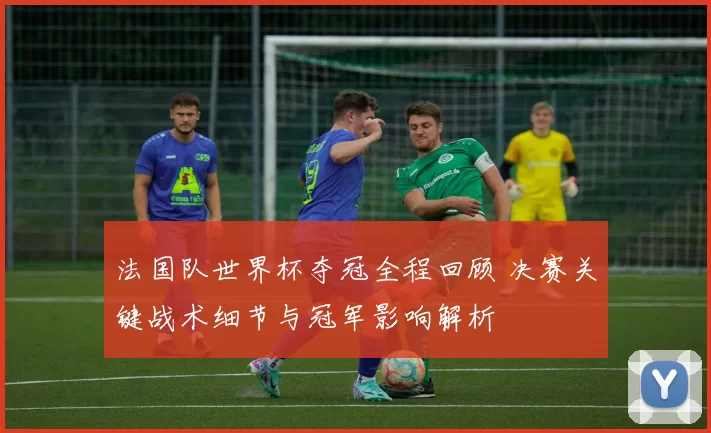 法国队世界杯夺冠全程回顾 决赛关键战术细节与冠军影响解析