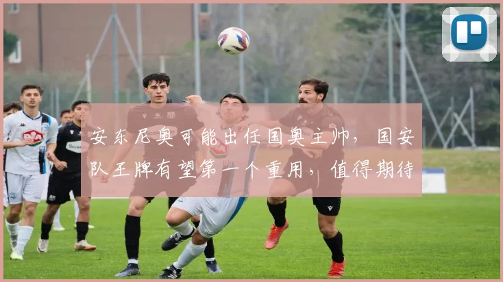 安东尼奥可能出任国奥主帅,国安队王牌有望第一个重用,值得期待