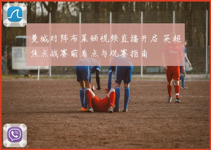 曼城对阵布莱顿视频直播开启 英超焦点战赛前看点与观赛指南