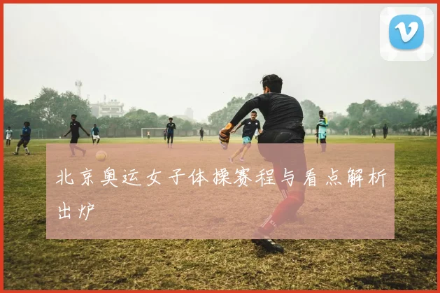北京奥运女子体操赛程与看点解析出炉