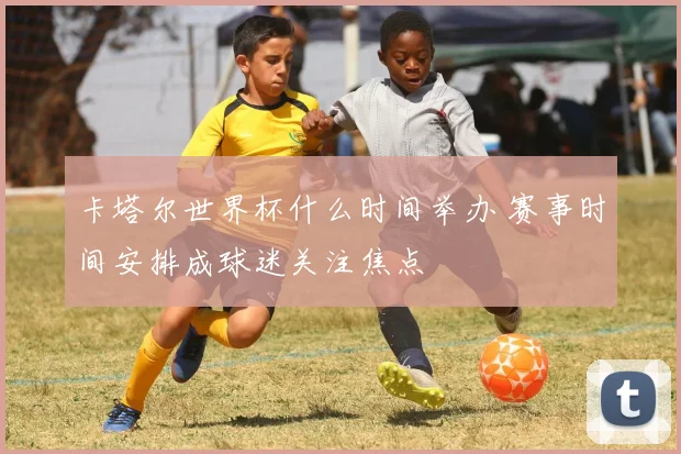 卡塔尔世界杯什么时间举办 赛事时间安排成球迷关注焦点